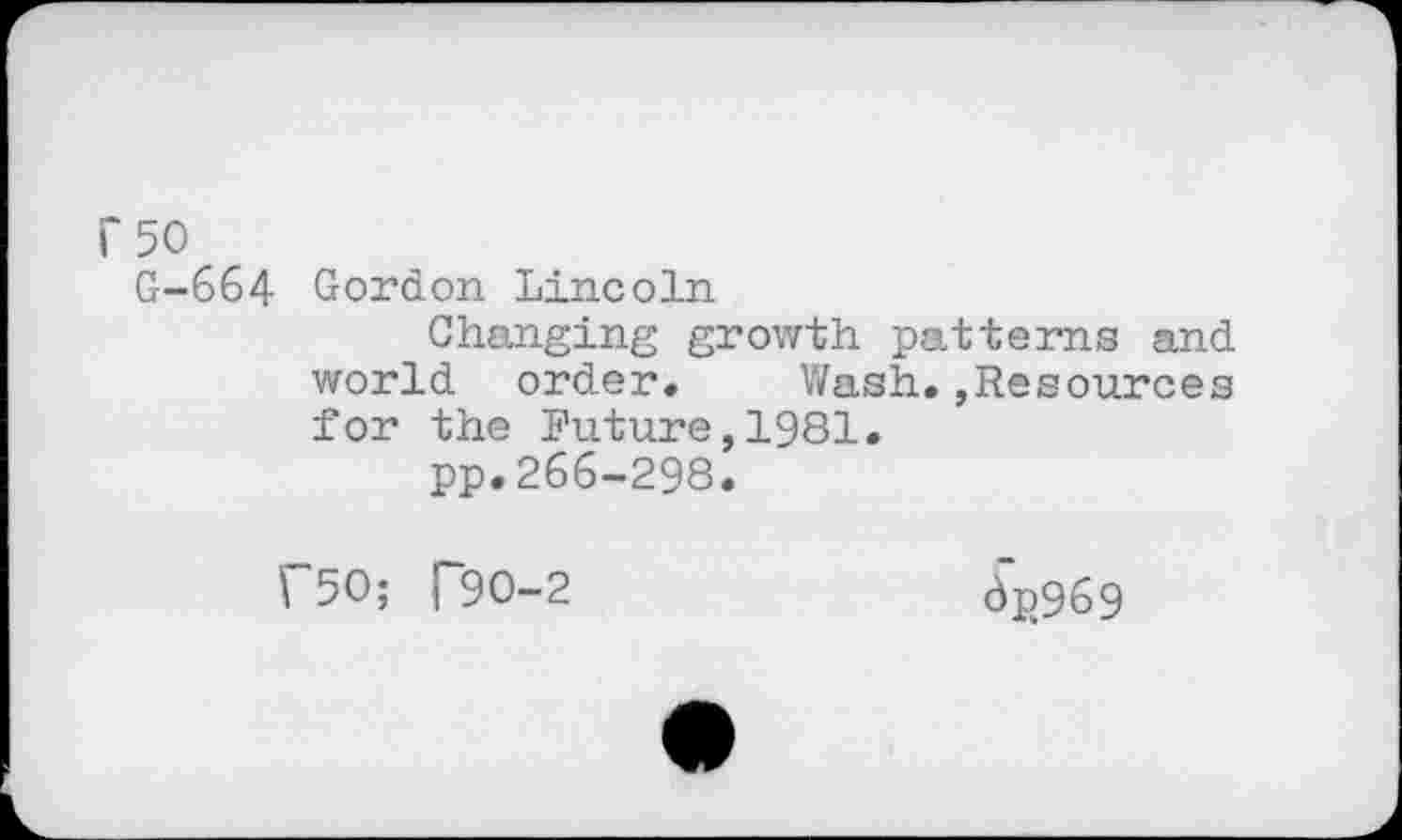 ﻿i'5O
G-664 Gordon Lincoln
Changing growth patterns and world order. Wash.,Resources for the Future,1981.
pp.266-298.
f50; T90-2
dp969